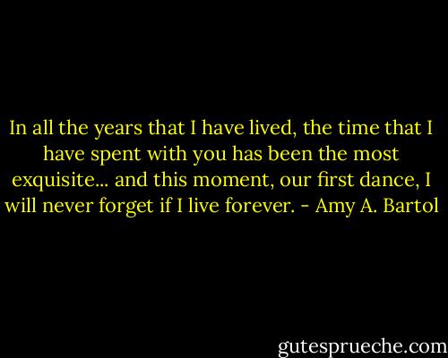 In all the years that I have lived, the time that I have spent with you has been the most exquisite... and this moment, our first dance, I will never forget if I live forever. - Amy A. Bartol