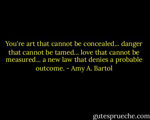 You're art that cannot be concealed... danger that cannot be tamed... love that cannot be measured... a new law that denies a probable outcome. - Amy A. Bartol