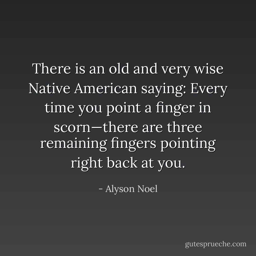 There is an old and very wise Native American saying: Every time you point a finger in scorn—there are three remaining fingers pointing right back at you. - Alyson Noel