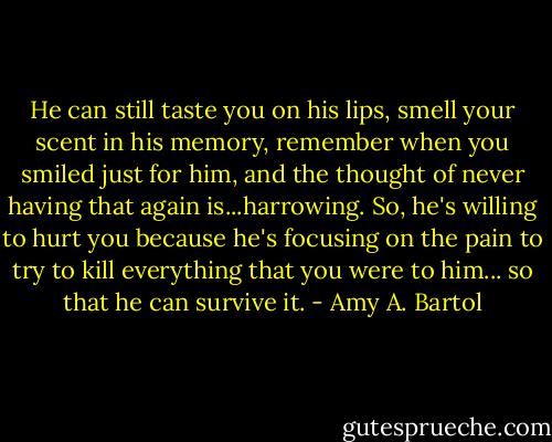 He can still taste you on his lips, smell your scent in his memory, remember when you smiled just for him, and the thought of never having that again is...harrowing. So, he's willing to hurt you because he's focusing on the pain to try to kill everything that you were to him... so that he can survive it. - Amy A. Bartol