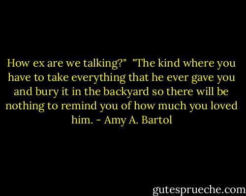How ex are we talking?"<br /><br />"The kind where you have to take everything that he ever gave you and bury it in the backyard so there will be nothing to remind you of how much you loved him. - Amy A. Bartol