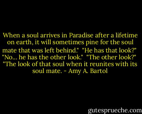 When a soul arrives in Paradise after a lifetime on earth, it will sometimes pine for the soul mate that was left behind."<br /><br />"He has that look?"<br /><br />"No... he has the other look."<br /><br />"The other look?"<br /><br />"The look of that soul when it reunites with its soul mate. - Amy A. Bartol