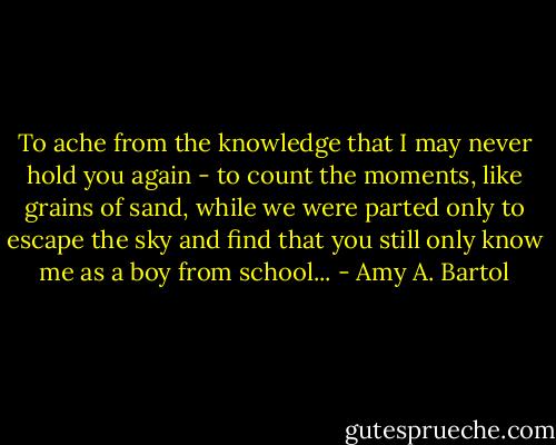 To ache from the knowledge that I may never hold you again - to count the moments, like grains of sand, while we were parted only to escape the sky and find that you still only know me as a boy from school... - Amy A. Bartol