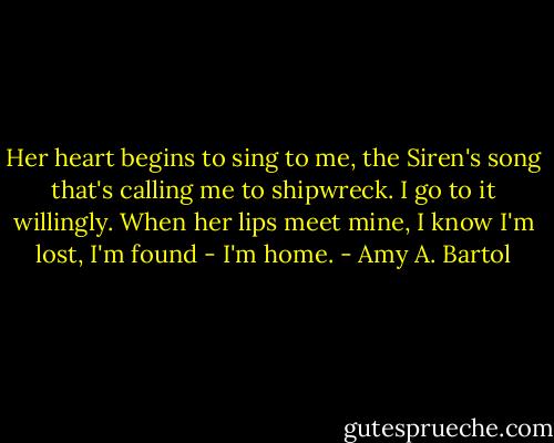Her heart begins to sing to me, the Siren's song that's calling me to shipwreck. I go to it willingly. When her lips meet mine, I know I'm lost, I'm found - I'm home. - Amy A. Bartol