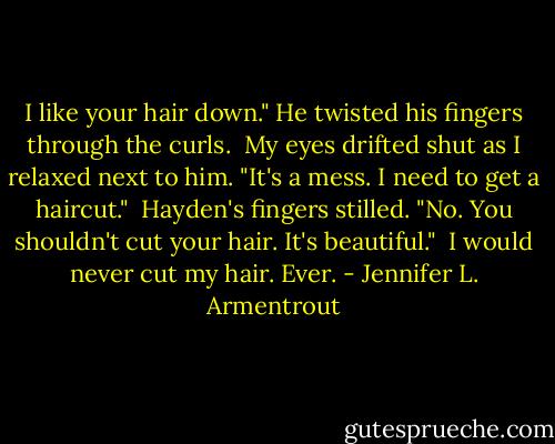 I like your hair down." He twisted his fingers through the curls.<br /><br />My eyes drifted shut as I relaxed next to him. "It's a mess. I need to get a haircut."<br /><br />Hayden's fingers stilled. "No. You shouldn't cut your hair. It's beautiful."<br /><br />I would never cut my hair. Ever. - Jennifer L. Armentrout