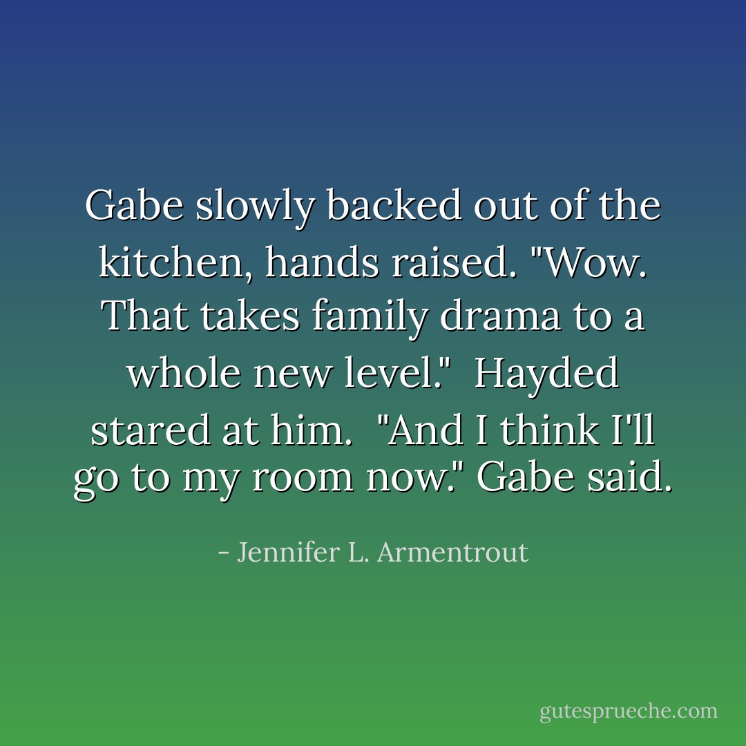 Gabe slowly backed out of the kitchen, hands raised. "Wow. That takes family drama to a whole new level."<br /><br />Hayded stared at him.<br /><br />"And I think I'll go to my room now." Gabe said. - Jennifer L. Armentrout