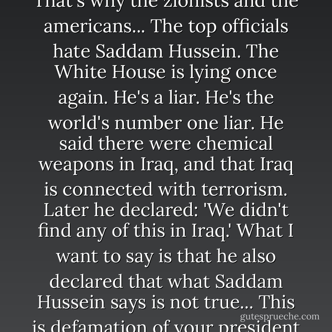 I like to call a spade a spade in politics and in everything else. <br />That's why the zionists and the americans...<br />The top officials hate Saddam Hussein.<br />The White House is lying once again. He's a liar.<br />He's the world's number one liar.<br />He said there were chemical weapons in Iraq, and that Iraq is connected with terrorism.<br />Later he declared: 'We didn't find any of this in Iraq.'<br />What I want to say is that he also declared that what Saddam Hussein says is not true...<br />This is defamation of your president of thirty five years. - Saddam Hussein