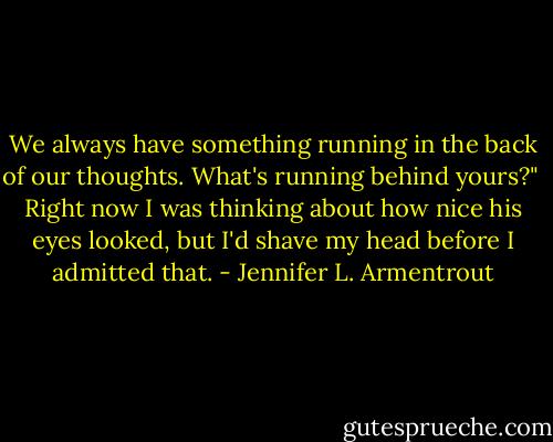 We always have something running in the back of our thoughts. What's running behind yours?"<br /><br />Right now I was thinking about how nice his eyes looked, but I'd shave my head before I admitted that. - Jennifer L. Armentrout