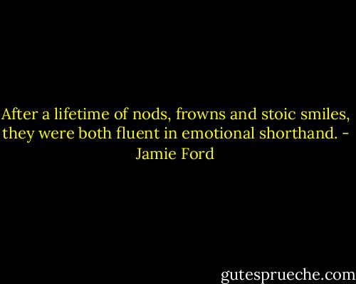 After a lifetime of nods, frowns and stoic smiles, they were both fluent in emotional shorthand. - Jamie Ford