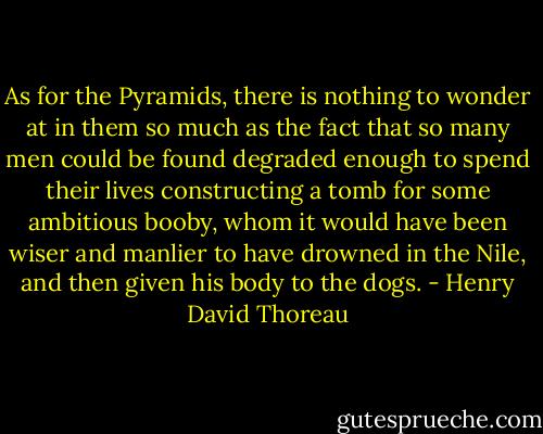 As for the Pyramids, there is nothing to wonder at in them so much as the fact that so many men could be found degraded enough to spend their lives constructing a tomb for some ambitious booby, whom it would have been wiser and manlier to have drowned in the Nile, and then given his body to the dogs. - Henry David Thoreau