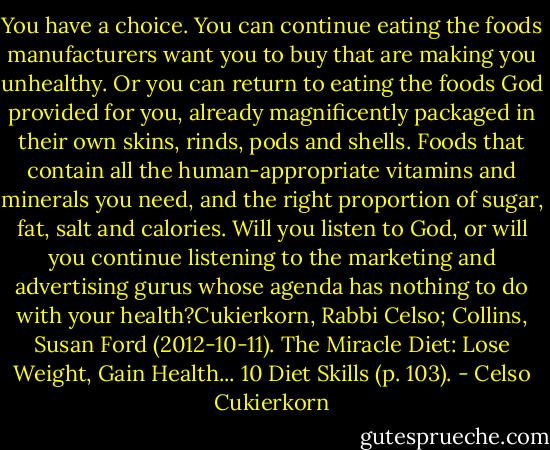 You have a choice. You can continue eating the foods manufacturers want you to buy that are making you unhealthy. Or you can return to eating the foods God provided for you, already magnificently packaged in their own skins, rinds, pods and shells. Foods that contain all the human-appropriate vitamins and minerals you need, and the right proportion of sugar, fat, salt and calories. Will you listen to God, or will you continue listening to the marketing and advertising gurus whose agenda has nothing to do with your health?Cukierkorn, Rabbi Celso; Collins, Susan Ford (2012-10-11). The Miracle Diet: Lose Weight, Gain Health... 10 Diet Skills (p. 103). - Celso Cukierkorn