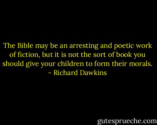 The Bible may be an arresting and<br />poetic work of fiction, but it is not the sort of book you should give<br />your children to form their morals. - Richard Dawkins