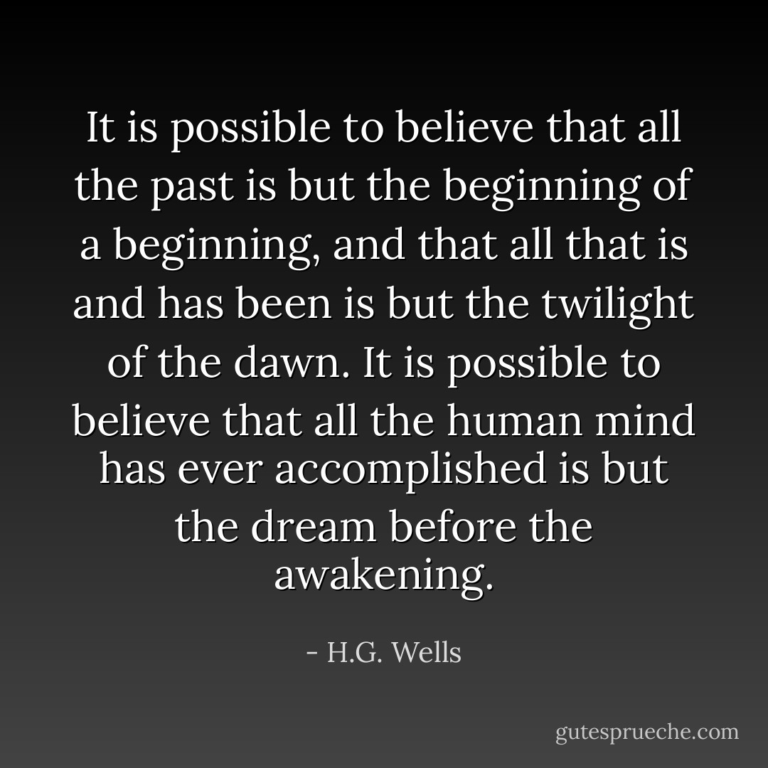 It is possible to believe that all the past is but the beginning of a beginning, and that all that is and has been is but the twilight of the dawn. It is possible to believe that all the human mind has ever accomplished is but the dream before the awakening. - H.G. Wells