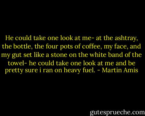 He could take one look at me- at the ashtray, the bottle, the four pots of coffee, my face, and my gut set like a stone on the white band of the towel- he could take one look at me and be pretty sure i ran on heavy fuel. - Martin Amis
