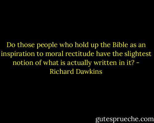 Do those people who hold up the Bible as an inspiration to<br />moral rectitude have the slightest notion of what is actually written<br />in it? - Richard Dawkins