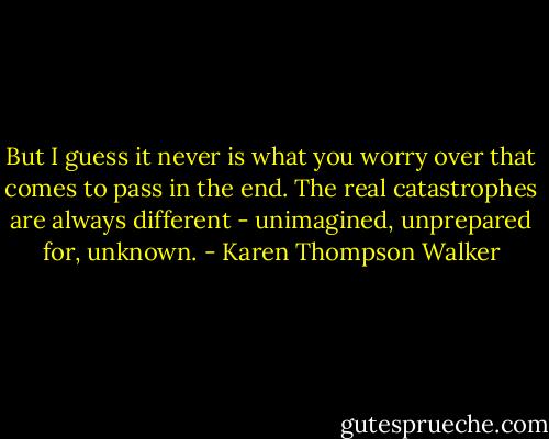 But I guess it never is what you worry over that comes to pass in the end. The real catastrophes are always different - unimagined, unprepared for, unknown. - Karen Thompson Walker