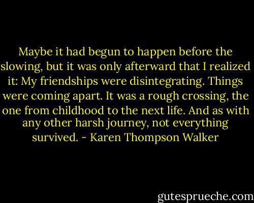 Maybe it had begun to happen before the slowing, but it was only afterward that I realized it: My friendships were disintegrating. Things were coming apart. It was a rough crossing, the one from childhood to the next life. And as with any other harsh journey, not everything survived. - Karen Thompson Walker