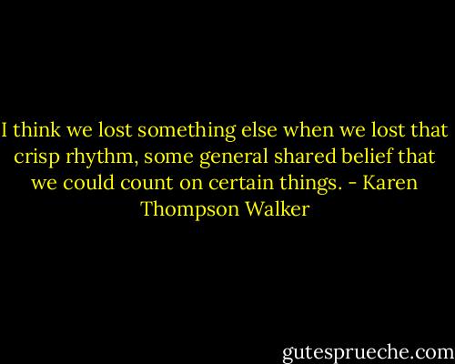 I think we lost something else when we lost that crisp rhythm, some general shared belief that we could count on certain things. - Karen Thompson Walker