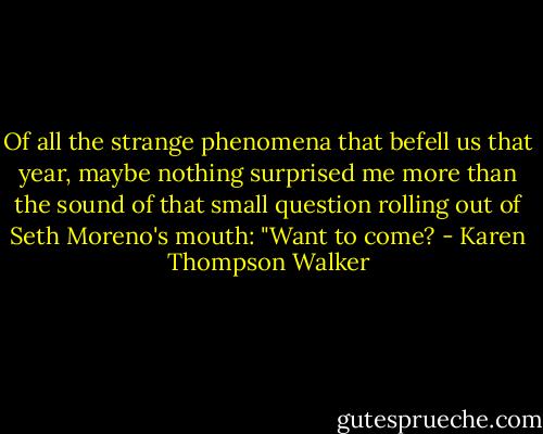Of all the strange phenomena that befell us that year, maybe nothing surprised me more than the sound of that small question rolling out of Seth Moreno's mouth: "Want to come? - Karen Thompson Walker