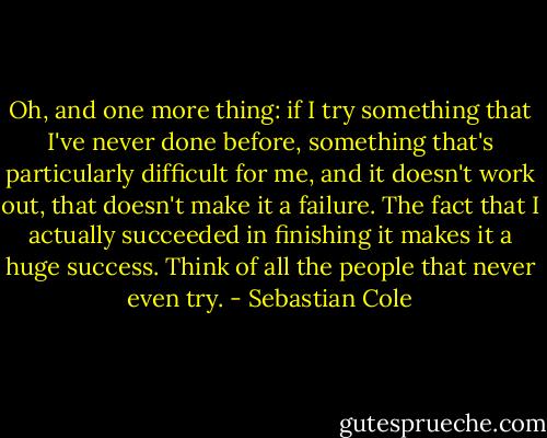 Oh, and one more thing: if I try something that I've never done before, something that's particularly difficult for me, and it doesn't work out, that doesn't make it a failure. The fact that I actually succeeded in finishing it makes it a huge success. Think of all the people that never even try. - Sebastian Cole