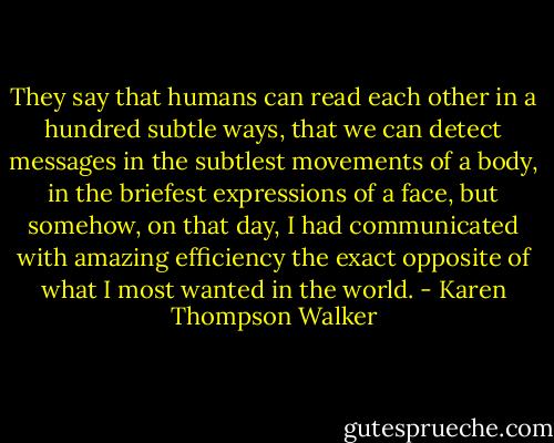They say that humans can read each other in a hundred subtle ways, that we can detect messages in the subtlest movements of a body, in the briefest expressions of a face, but somehow, on that day, I had communicated with amazing efficiency the exact opposite of what I most wanted in the world. - Karen Thompson Walker