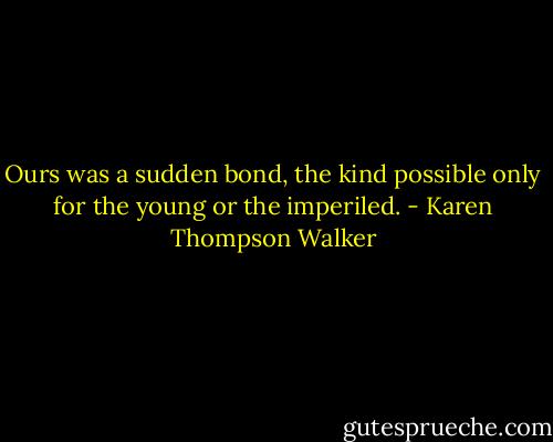 Ours was a sudden bond, the kind possible only for the young or the imperiled. - Karen Thompson Walker