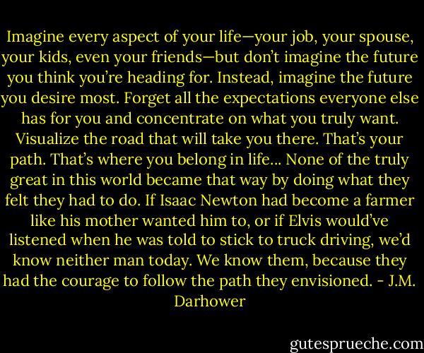 Imagine every aspect of your life—your job, your spouse, your kids, even your friends—but don’t imagine the future you think you’re heading for. Instead, imagine the future you desire most. Forget all the expectations everyone else has for you and concentrate on what you truly want. Visualize the road that will take you there. That’s your path. That’s where you belong in life... None of the truly great in this world became that way by doing what they felt they had to do. If Isaac Newton had become a farmer like his mother wanted him to, or if Elvis would’ve listened when he was told to stick to truck driving, we’d know neither man today. We know them, because they had the courage to follow the path they envisioned. - J.M. Darhower