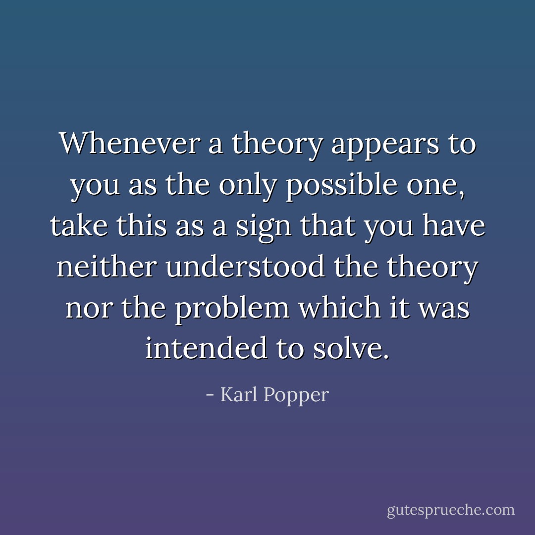 Whenever a theory appears to you as the only possible one, take this as a sign that you have neither understood the theory nor the problem which it was intended to solve. - Karl Popper