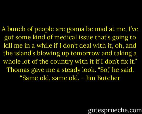 A bunch of people are gonna be mad at me, I’ve got some kind of medical issue that’s going to kill me in a while if I don’t deal with it, oh, and the island’s blowing up tomorrow and taking a whole lot of the country with it if I don’t fix it.”<br />Thomas gave me a steady look. “So,” he said. “Same old, same old. - Jim Butcher