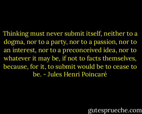 Thinking must never submit itself, neither to a dogma, nor to a party, nor to a passion, nor to an interest, nor to a preconceived idea, nor to whatever it may be, if not to facts themselves, because, for it, to submit would be to cease to be. - Jules Henri Poincaré