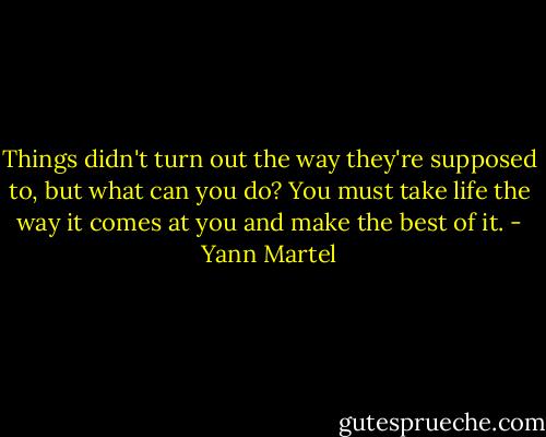 Things didn't turn out the way they're supposed to, but what can you do? You must take life the way it comes at you and make the best of it. - Yann Martel