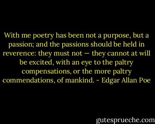 With me poetry has been not a purpose, but a passion; and the passions should be held in reverence: they must not — they cannot at will be excited, with an eye to the paltry compensations, or the more paltry commendations, of mankind. - Edgar Allan Poe