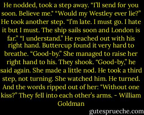 He nodded, took a step away. “I’ll send for you soon. Believe me."<br />“Would my Westley ever lie?”<br />He took another step. “I’m late. I must go. I hate it but I must. The ship sails soon and London is far.”<br />“I understand.”<br />He reached out with his right hand.<br />Buttercup found it very hard to breathe.<br />“Good-by.”<br />She managed to raise her right hand to his.<br />They shook.<br />“Good-by,” he said again.<br />She made a little nod.<br />He took a third step, not turning.<br />She watched him.<br />He turned.<br />And the words ripped out of her: "Without one kiss?”<br />They fell into each other’s arms. - William Goldman