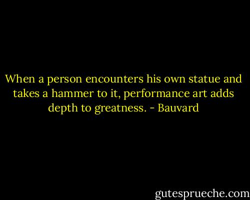 When a person encounters his own statue and takes a hammer to it, performance art adds depth to greatness. - Bauvard
