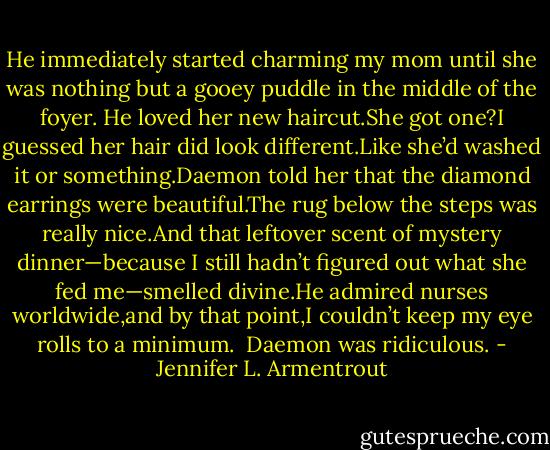 He immediately started charming my mom until she was nothing but a gooey puddle in the middle of the foyer.<br />He loved her new haircut.She got one?I guessed her hair did look different.Like she’d washed it or something.Daemon told her that the diamond earrings were beautiful.The rug below the steps was really nice.And that leftover scent of mystery dinner—because I still hadn’t figured out what she fed me—smelled divine.He admired nurses worldwide,and by that point,I couldn’t keep my eye rolls to a minimum.<br /><br />Daemon was ridiculous. - Jennifer L. Armentrout