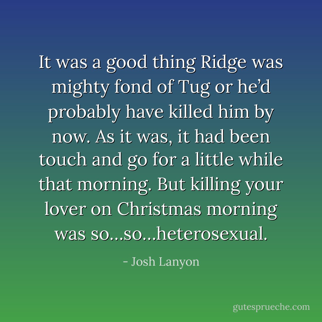 It was a good thing Ridge was mighty fond of Tug or he’d probably have killed him by now.<br />As it was, it had been touch and go for a little while that morning. But killing your lover on Christmas morning was so…so…heterosexual. - Josh Lanyon