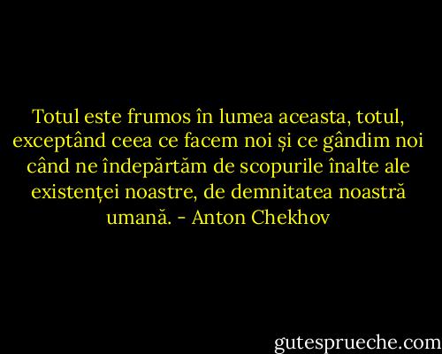 Totul este frumos în lumea aceasta, totul, exceptând ceea ce facem noi și ce gândim noi când ne îndepărtăm de scopurile înalte ale existenței noastre, de demnitatea noastră umană. - Anton Chekhov