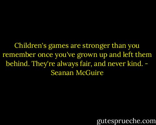 Children's games are stronger than you remember once you've grown up and left them behind. They're always fair, and never kind. - Seanan McGuire