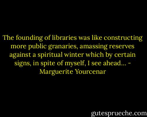 The founding of libraries was like constructing more public granaries, amassing reserves against a spiritual winter which by certain signs, in spite of myself, I see ahead… - Marguerite Yourcenar