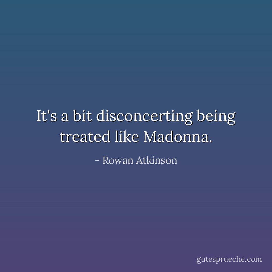 It's a bit disconcerting being treated like Madonna. - Rowan Atkinson