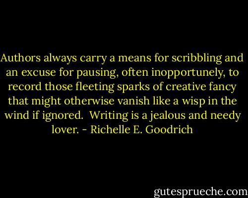 Authors always carry a means for scribbling and an excuse for pausing, often inopportunely, to record those fleeting sparks of creative fancy that might otherwise vanish like a wisp in the wind if ignored.  Writing is a jealous and needy lover. - Richelle E. Goodrich