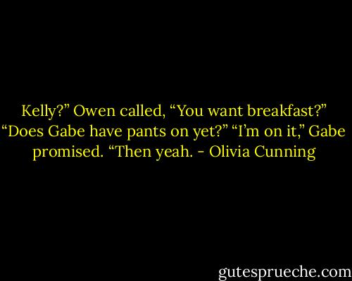 Kelly?” Owen called, “You want breakfast?”<br />“Does Gabe have pants on yet?”<br />“I’m on it,” Gabe promised.<br />“Then yeah. - Olivia Cunning