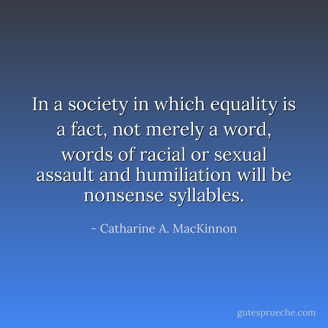 In a society in which equality is a fact, not merely a word, words of racial or sexual assault and humiliation will be nonsense syllables. - Catharine A. MacKinnon