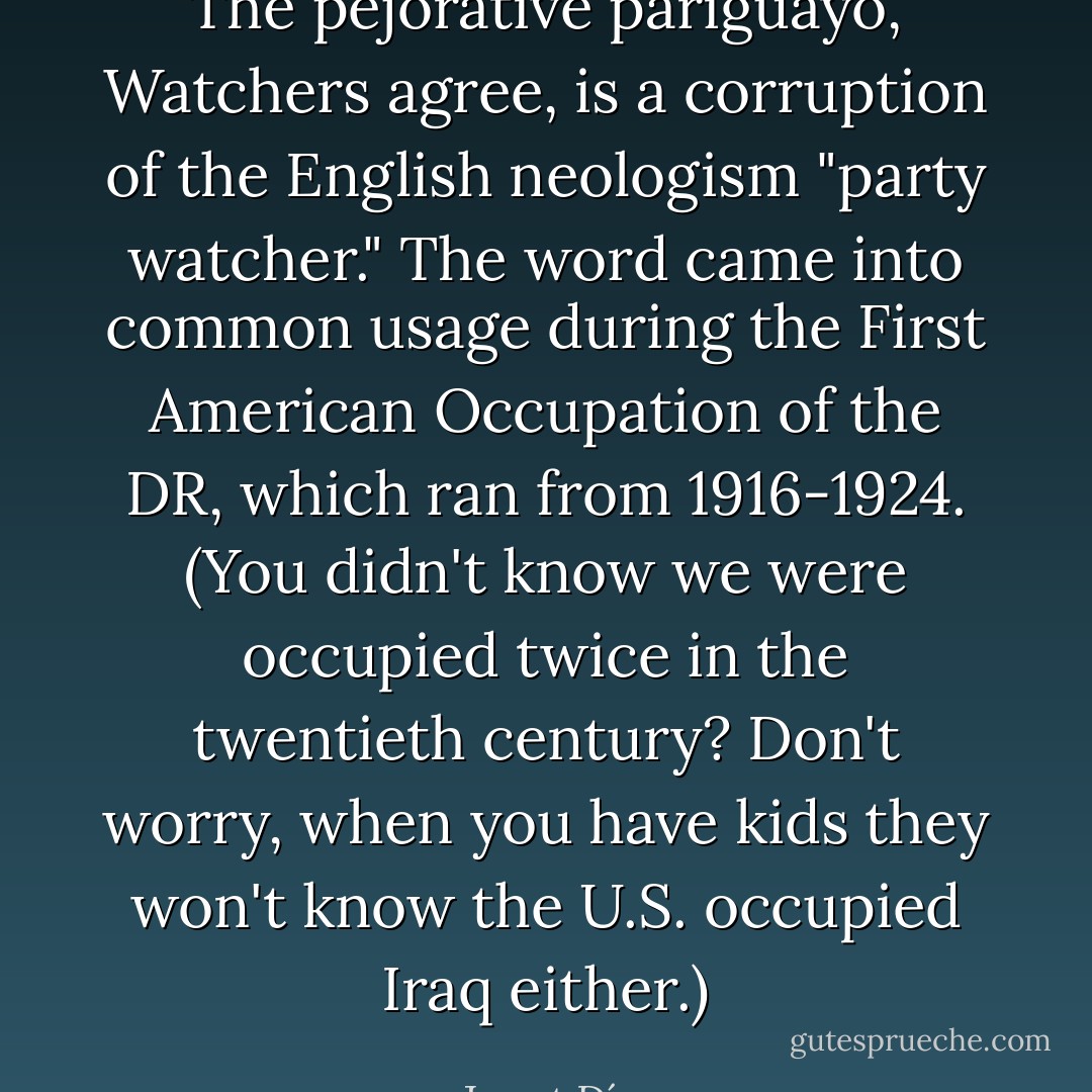 The pejorative parigüayo, Watchers agree, is a corruption of the English neologism "party watcher." The word came into common usage during the First American Occupation of the DR, which ran from 1916-1924. (You didn't know we were occupied twice in the twentieth century? Don't worry, when you have kids they won't know the U.S. occupied Iraq either.) - Junot Díaz