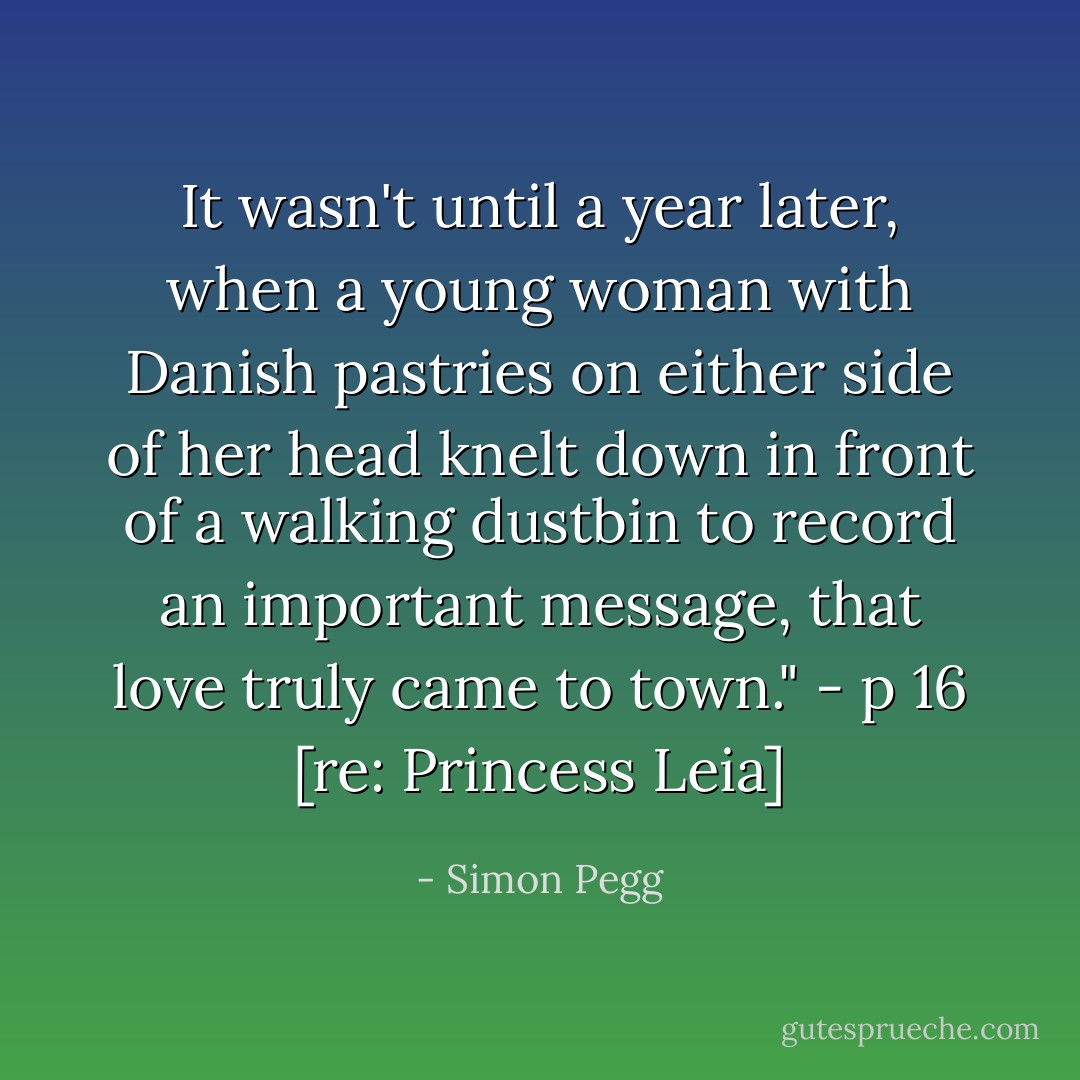 It wasn't until a year later, when a young woman with Danish pastries on either side of her head knelt down in front of a walking dustbin to record an important message, that love truly came to town." - p 16 [re: Princess Leia] - Simon Pegg
