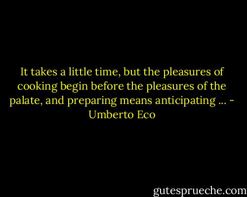 It takes a little time, but the pleasures of cooking begin before the pleasures of the palate, and preparing means anticipating ... - Umberto Eco