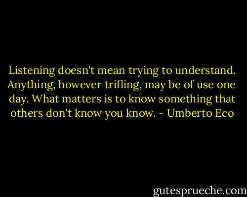 Listening doesn't mean trying to understand. Anything, however trifling, may be of use one day. What matters is to know something that others don't know you know. - Umberto Eco