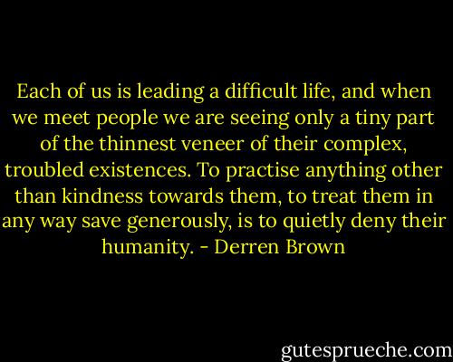 Each of us is leading a difficult life, and when we meet people we are seeing only a tiny part of the thinnest veneer of their complex, troubled existences. To practise anything other than kindness towards them, to treat them in any way save generously, is to quietly deny their humanity. - Derren Brown
