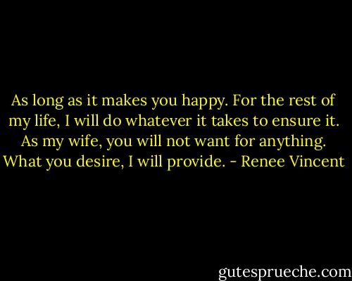 As long as it makes you happy. For the rest of my life, I will do whatever it takes to ensure it. As my wife, you will not want for anything. What you desire, I will provide. - Renee Vincent
