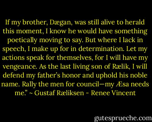 If my brother, Dægan, was still alive to herald this moment, I know he would have something poetically moving to say. But where I lack in speech, I make up for in determination. Let my actions speak for themselves, for I will have my vengeance. As the last living son of Rælik, I will defend my father’s honor and uphold his noble name. Rally the men for council—my Æsa needs me.”<br />~ Gustaf Ræliksen - Renee Vincent